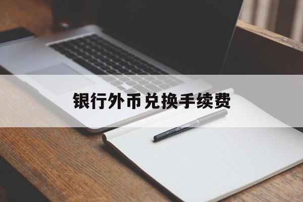 银行外币兑换手续费(在银行外币兑换人民币需要手续费吗)